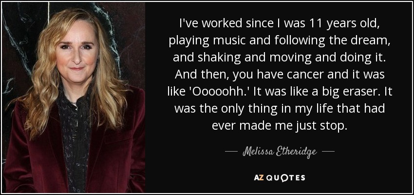 He trabajado desde que tenía 11 años, tocando música y siguiendo el sueño, y agitándome y moviéndome y haciéndolo. Y entonces, tienes cáncer y fue como 'Ooooohh'. Fue como un gran borrón. Fue lo único en mi vida que me hizo parar. - Melissa Etheridge