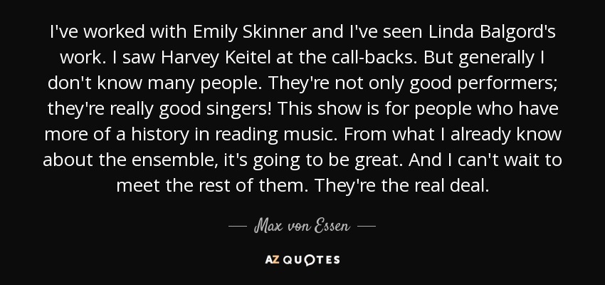 I've worked with Emily Skinner and I've seen Linda Balgord's work. I saw Harvey Keitel at the call-backs. But generally I don't know many people. They're not only good performers; they're really good singers! This show is for people who have more of a history in reading music. From what I already know about the ensemble, it's going to be great. And I can't wait to meet the rest of them. They're the real deal. - Max von Essen