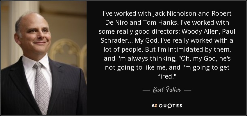 I've worked with Jack Nicholson and Robert De Niro and Tom Hanks. I've worked with some really good directors: Woody Allen, Paul Schrader... My God, I've really worked with a lot of people. But I'm intimidated by them, and I'm always thinking, 