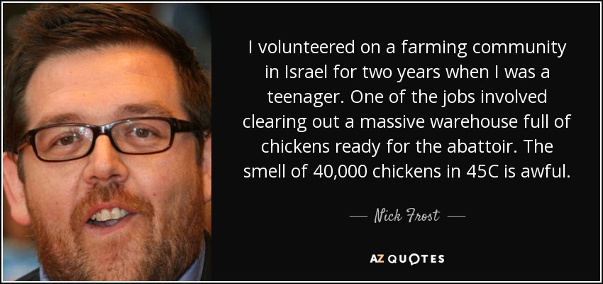 I volunteered on a farming community in Israel for two years when I was a teenager. One of the jobs involved clearing out a massive warehouse full of chickens ready for the abattoir. The smell of 40,000 chickens in 45C is awful. - Nick Frost