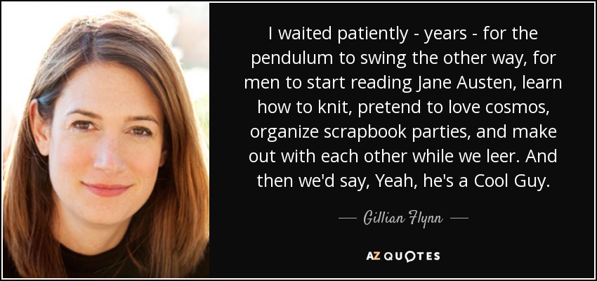 I waited patiently - years - for the pendulum to swing the other way, for men to start reading Jane Austen, learn how to knit, pretend to love cosmos, organize scrapbook parties, and make out with each other while we leer. And then we'd say, Yeah, he's a Cool Guy. - Gillian Flynn
