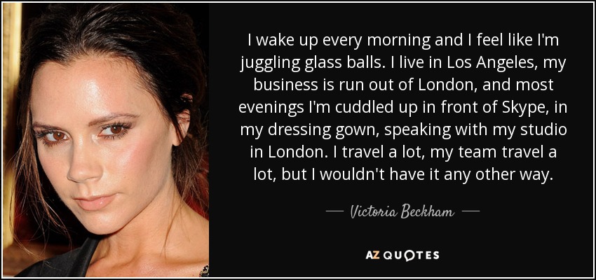 I wake up every morning and I feel like I'm juggling glass balls. I live in Los Angeles, my business is run out of London, and most evenings I'm cuddled up in front of Skype, in my dressing gown, speaking with my studio in London. I travel a lot, my team travel a lot, but I wouldn't have it any other way. - Victoria Beckham