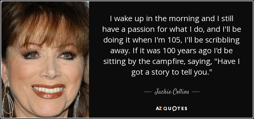 I wake up in the morning and I still have a passion for what I do, and I'll be doing it when I'm 105, I'll be scribbling away. If it was 100 years ago I'd be sitting by the campfire, saying, 