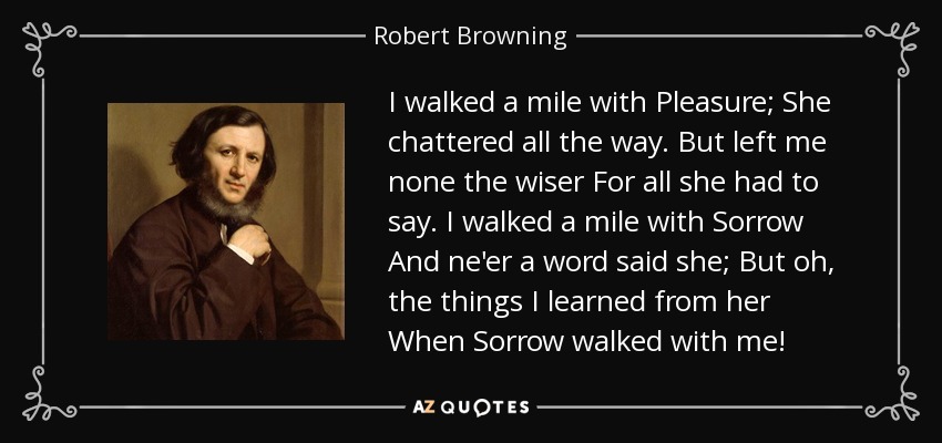 I walked a mile with Pleasure; She chattered all the way. But left me none the wiser For all she had to say. I walked a mile with Sorrow And ne'er a word said she; But oh, the things I learned from her When Sorrow walked with me! - Robert Browning