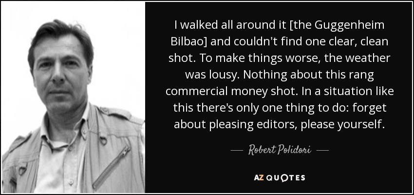 I walked all around it [the Guggenheim Bilbao] and couldn't find one clear, clean shot. To make things worse, the weather was lousy. Nothing about this rang commercial money shot. In a situation like this there's only one thing to do: forget about pleasing editors, please yourself. - Robert Polidori