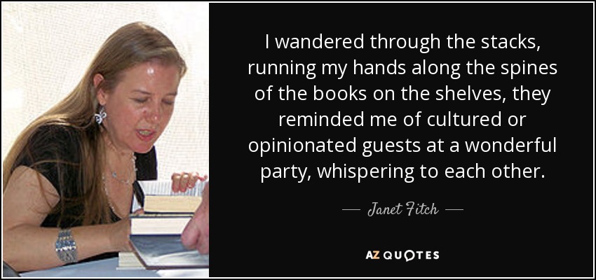 I wandered through the stacks, running my hands along the spines of the books on the shelves, they reminded me of cultured or opinionated guests at a wonderful party, whispering to each other. - Janet Fitch