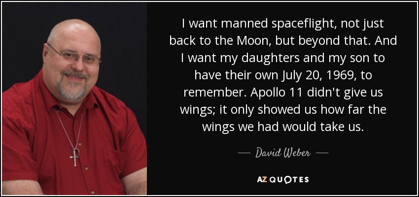 I want manned spaceflight, not just back to the Moon, but beyond that. And I want my daughters and my son to have their own July 20, 1969, to remember. Apollo 11 didn't give us wings; it only showed us how far the wings we had would take us. - David Weber