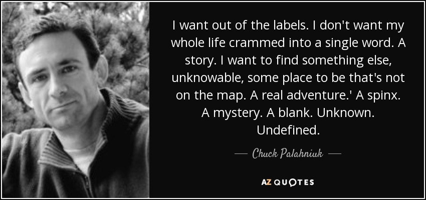 I want out of the labels. I don't want my whole life crammed into a single word. A story. I want to find something else, unknowable, some place to be that's not on the map. A real adventure.' A spinx. A mystery. A blank. Unknown. Undefined. - Chuck Palahniuk