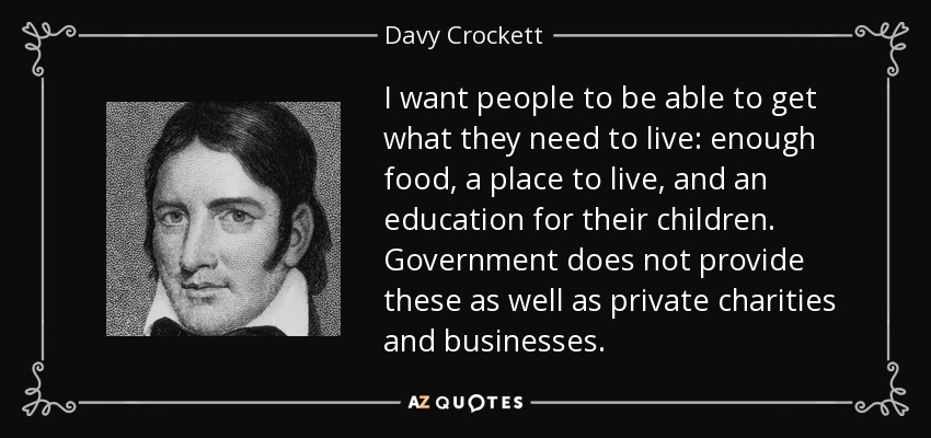 I want people to be able to get what they need to live: enough food, a place to live, and an education for their children. Government does not provide these as well as private charities and businesses. - Davy Crockett