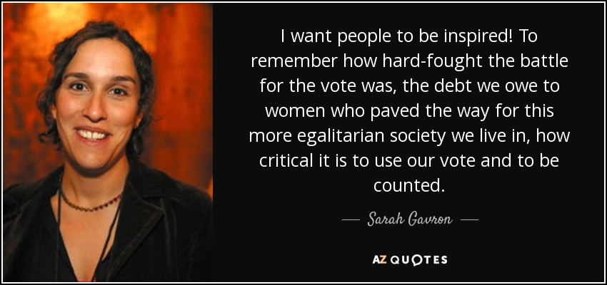 I want people to be inspired! To remember how hard-fought the battle for the vote was, the debt we owe to women who paved the way for this more egalitarian society we live in, how critical it is to use our vote and to be counted. - Sarah Gavron