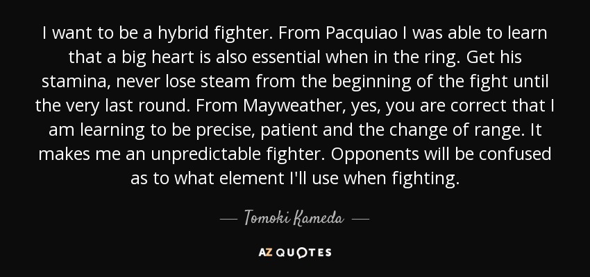 I want to be a hybrid fighter. From Pacquiao I was able to learn that a big heart is also essential when in the ring. Get his stamina, never lose steam from the beginning of the fight until the very last round. From Mayweather, yes, you are correct that I am learning to be precise, patient and the change of range. It makes me an unpredictable fighter. Opponents will be confused as to what element I'll use when fighting. - Tomoki Kameda
