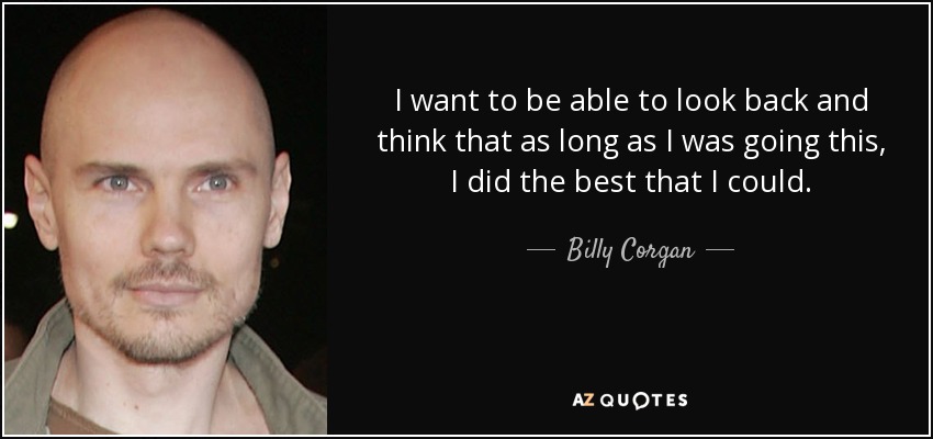 I want to be able to look back and think that as long as I was going this, I did the best that I could. - Billy Corgan