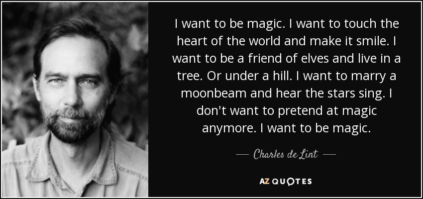 I want to be magic. I want to touch the heart of the world and make it smile. I want to be a friend of elves and live in a tree. Or under a hill. I want to marry a moonbeam and hear the stars sing. I don't want to pretend at magic anymore. I want to be magic. - Charles de Lint