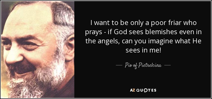 I want to be only a poor friar who prays - if God sees blemishes even in the angels, can you imagine what He sees in me! - Pio of Pietrelcina