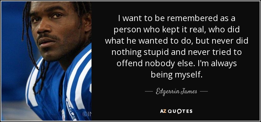 I want to be remembered as a person who kept it real, who did what he wanted to do, but never did nothing stupid and never tried to offend nobody else. I'm always being myself. - Edgerrin James