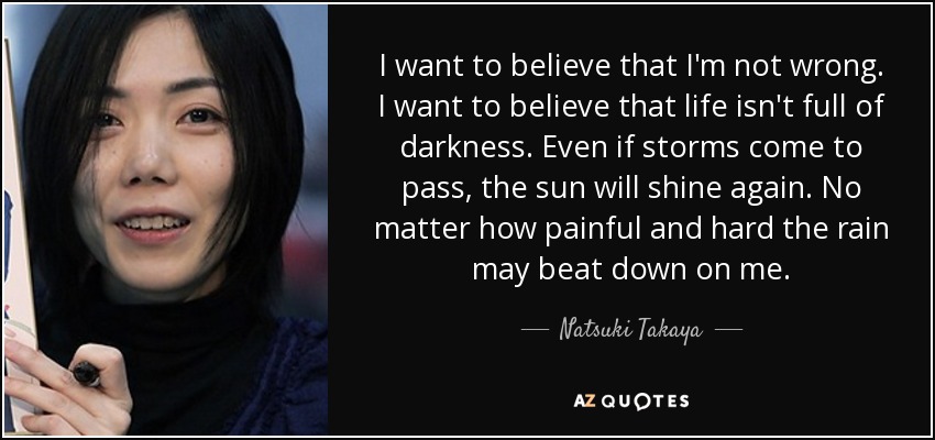 I want to believe that I'm not wrong. I want to believe that life isn't full of darkness. Even if storms come to pass, the sun will shine again. No matter how painful and hard the rain may beat down on me. - Natsuki Takaya