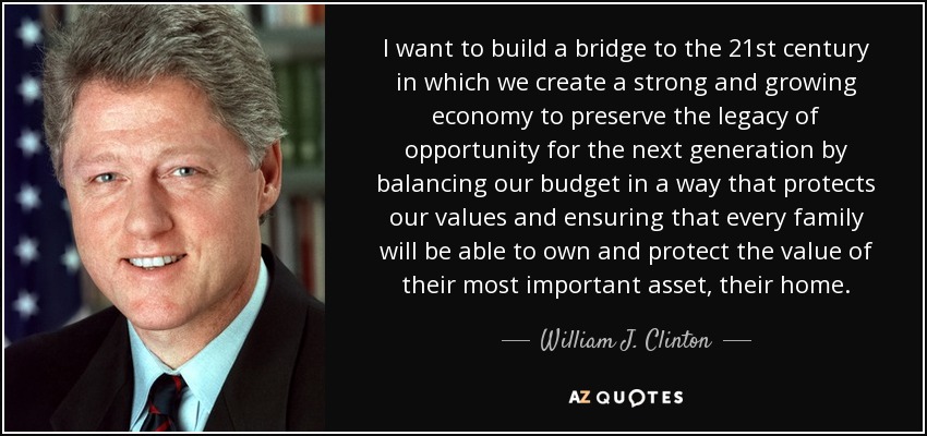 I want to build a bridge to the 21st century in which we create a strong and growing economy to preserve the legacy of opportunity for the next generation by balancing our budget in a way that protects our values and ensuring that every family will be able to own and protect the value of their most important asset, their home. - William J. Clinton