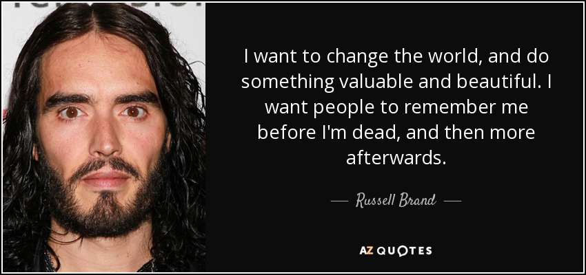 I want to change the world, and do something valuable and beautiful. I want people to remember me before I'm dead, and then more afterwards. - Russell Brand