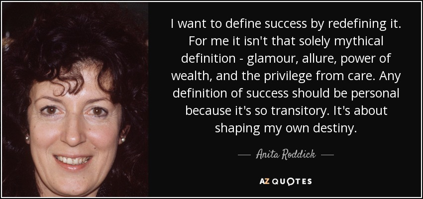 I want to define success by redefining it. For me it isn't that solely mythical definition - glamour, allure, power of wealth, and the privilege from care. Any definition of success should be personal because it's so transitory. It's about shaping my own destiny. - Anita Roddick