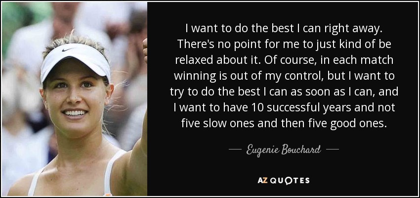 I want to do the best I can right away. There's no point for me to just kind of be relaxed about it. Of course, in each match winning is out of my control, but I want to try to do the best I can as soon as I can, and I want to have 10 successful years and not five slow ones and then five good ones. - Eugenie Bouchard