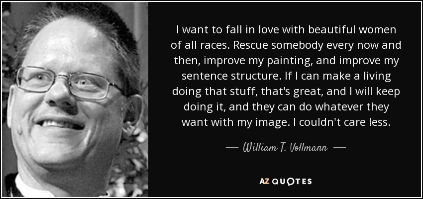 I want to fall in love with beautiful women of all races. Rescue somebody every now and then, improve my painting, and improve my sentence structure. If I can make a living doing that stuff, that's great, and I will keep doing it, and they can do whatever they want with my image. I couldn't care less. - William T. Vollmann