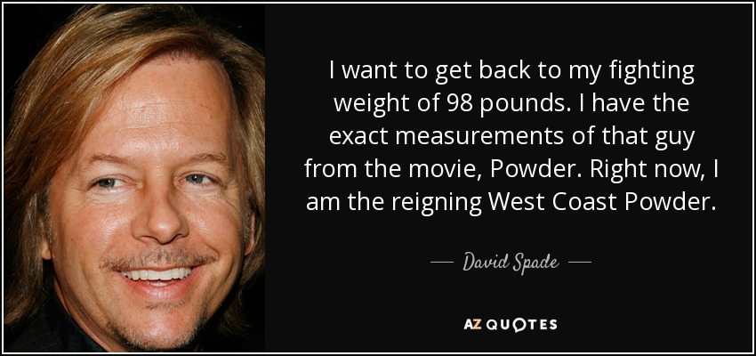 I want to get back to my fighting weight of 98 pounds. I have the exact measurements of that guy from the movie, Powder. Right now, I am the reigning West Coast Powder. - David Spade