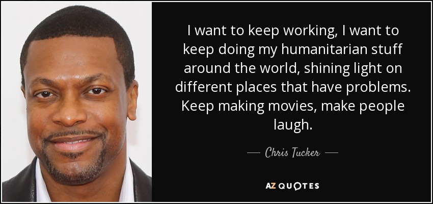 Quiero seguir trabajando, quiero seguir haciendo mis cosas humanitarias por todo el mundo, iluminando diferentes lugares que tienen problemas. Seguir haciendo películas, hacer reír a la gente. - Chris Tucker