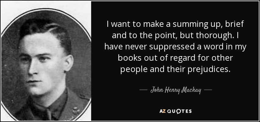 I want to make a summing up, brief and to the point, but thorough. I have never suppressed a word in my books out of regard for other people and their prejudices. - John Henry Mackay
