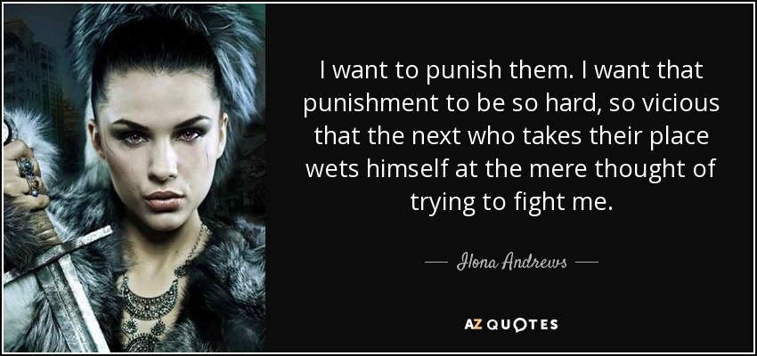 I want to punish them. I want that punishment to be so hard, so vicious that the next who takes their place wets himself at the mere thought of trying to fight me. - Ilona Andrews