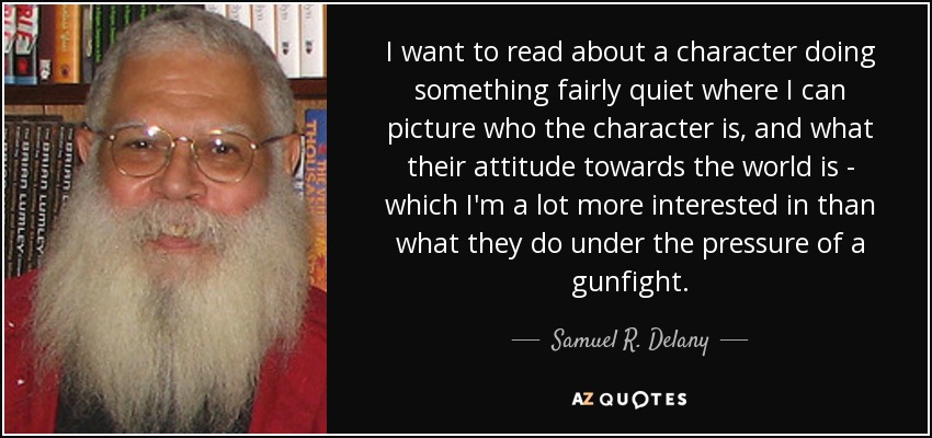 I want to read about a character doing something fairly quiet where I can picture who the character is, and what their attitude towards the world is - which I'm a lot more interested in than what they do under the pressure of a gunfight. - Samuel R. Delany