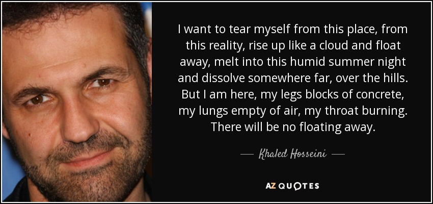 I want to tear myself from this place, from this reality, rise up like a cloud and float away, melt into this humid summer night and dissolve somewhere far, over the hills. But I am here, my legs blocks of concrete, my lungs empty of air, my throat burning. There will be no floating away. - Khaled Hosseini