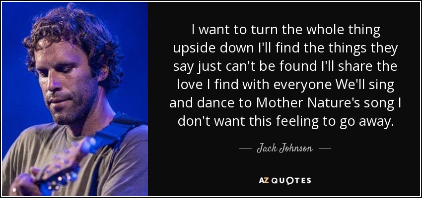 I want to turn the whole thing upside down I'll find the things they say just can't be found I'll share the love I find with everyone We'll sing and dance to Mother Nature's song I don't want this feeling to go away. - Jack Johnson