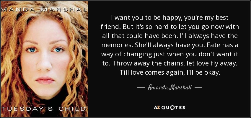 I want you to be happy, you're my best friend. But it's so hard to let you go now with all that could have been. I'll always have the memories. She'll always have you. Fate has a way of changing just when you don't want it to. Throw away the chains, let love fly away. Till love comes again, I'll be okay. - Amanda Marshall