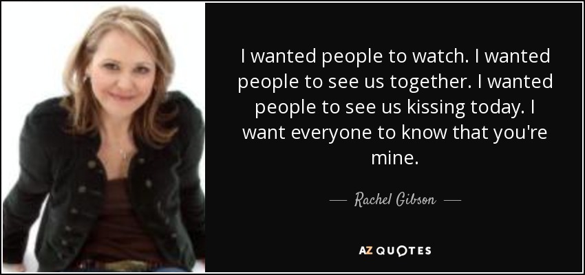 I wanted people to watch. I wanted people to see us together. I wanted people to see us kissing today. I want everyone to know that you're mine. - Rachel Gibson