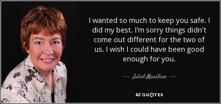 I wanted so much to keep you safe. I did my best. I'm sorry things didn't come out different for the two of us. I wish I could have been good enough for you. - Juliet Marillier