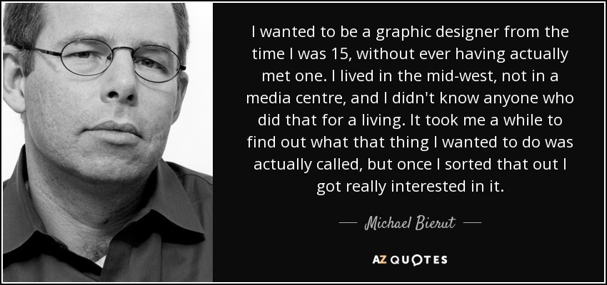 I wanted to be a graphic designer from the time I was 15, without ever having actually met one. I lived in the mid-west, not in a media centre, and I didn't know anyone who did that for a living. It took me a while to find out what that thing I wanted to do was actually called, but once I sorted that out I got really interested in it. - Michael Bierut