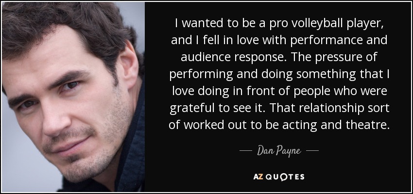 I wanted to be a pro volleyball player, and I fell in love with performance and audience response. The pressure of performing and doing something that I love doing in front of people who were grateful to see it. That relationship sort of worked out to be acting and theatre. - Dan Payne