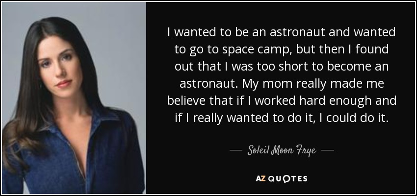 I wanted to be an astronaut and wanted to go to space camp, but then I found out that I was too short to become an astronaut. My mom really made me believe that if I worked hard enough and if I really wanted to do it, I could do it. - Soleil Moon Frye