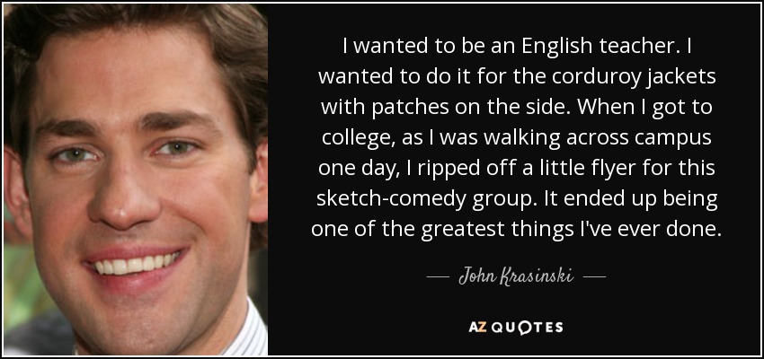 I wanted to be an English teacher. I wanted to do it for the corduroy jackets with patches on the side. When I got to college, as I was walking across campus one day, I ripped off a little flyer for this sketch-comedy group. It ended up being one of the greatest things I've ever done. - John Krasinski