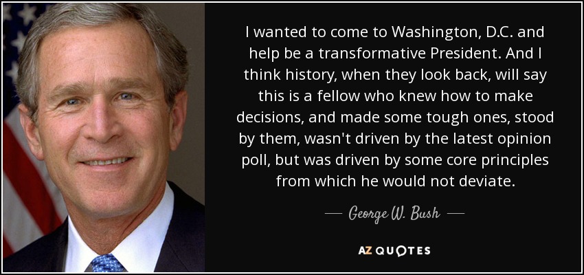 I wanted to come to Washington, D.C. and help be a transformative President. And I think history, when they look back, will say this is a fellow who knew how to make decisions, and made some tough ones, stood by them, wasn't driven by the latest opinion poll, but was driven by some core principles from which he would not deviate. - George W. Bush