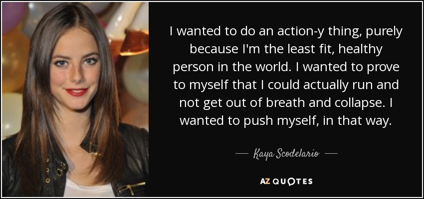 I wanted to do an action-y thing, purely because I'm the least fit, healthy person in the world. I wanted to prove to myself that I could actually run and not get out of breath and collapse. I wanted to push myself, in that way. - Kaya Scodelario