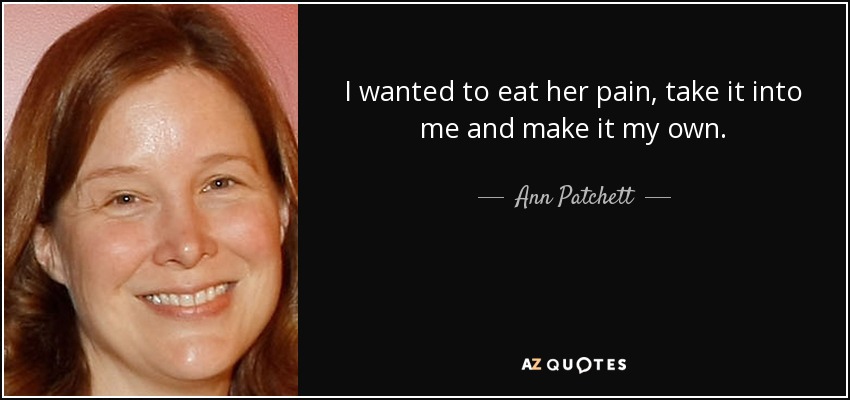 I wanted to eat her pain, take it into me and make it my own. - Ann Patchett