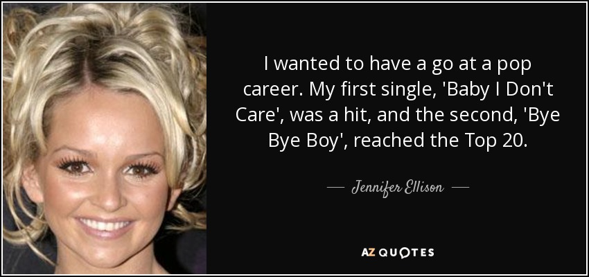 I wanted to have a go at a pop career. My first single, 'Baby I Don't Care', was a hit, and the second, 'Bye Bye Boy', reached the Top 20. - Jennifer Ellison