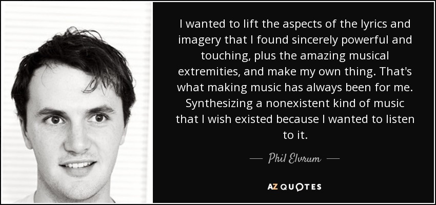 I wanted to lift the aspects of the lyrics and imagery that I found sincerely powerful and touching, plus the amazing musical extremities, and make my own thing. That's what making music has always been for me. Synthesizing a nonexistent kind of music that I wish existed because I wanted to listen to it. - Phil Elvrum