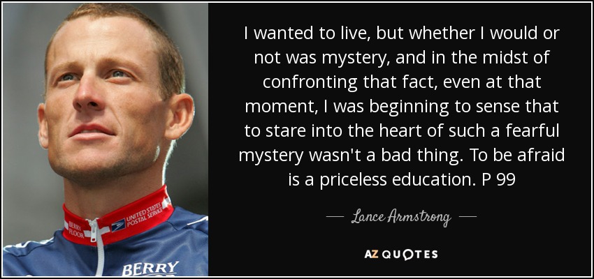 I wanted to live, but whether I would or not was mystery, and in the midst of confronting that fact, even at that moment, I was beginning to sense that to stare into the heart of such a fearful mystery wasn't a bad thing. To be afraid is a priceless education. P 99 - Lance Armstrong