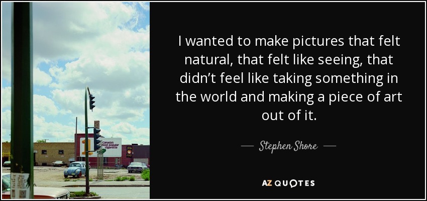 I wanted to make pictures that felt natural, that felt like seeing, that didn’t feel like taking something in the world and making a piece of art out of it. - Stephen Shore