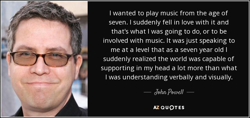 I wanted to play music from the age of seven. I suddenly fell in love with it and that's what I was going to do, or to be involved with music. It was just speaking to me at a level that as a seven year old I suddenly realized the world was capable of supporting in my head a lot more than what I was understanding verbally and visually. - John Powell