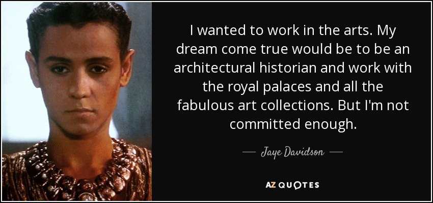 I wanted to work in the arts. My dream come true would be to be an architectural historian and work with the royal palaces and all the fabulous art collections. But I'm not committed enough. - Jaye Davidson