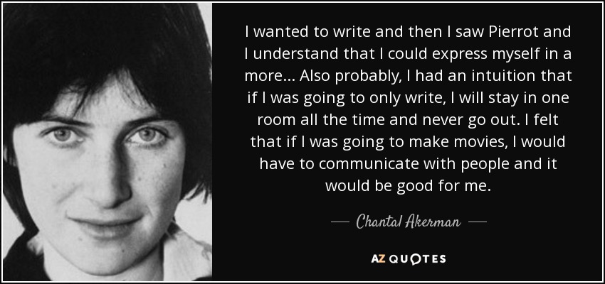 I wanted to write and then I saw Pierrot and I understand that I could express myself in a more... Also probably, I had an intuition that if I was going to only write, I will stay in one room all the time and never go out. I felt that if I was going to make movies, I would have to communicate with people and it would be good for me. - Chantal Akerman