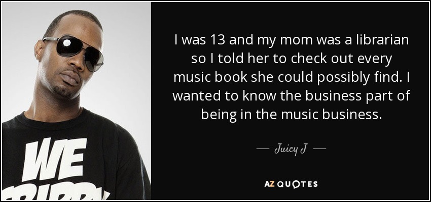 I was 13 and my mom was a librarian so I told her to check out every music book she could possibly find. I wanted to know the business part of being in the music business. - Juicy J